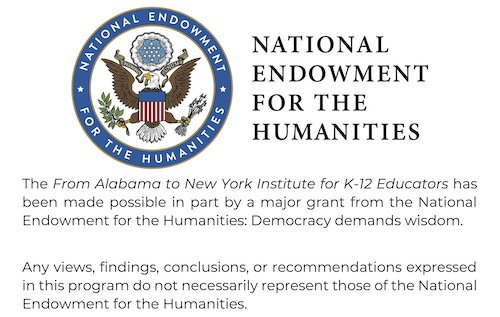 The From Alabama to New York Institute for K-12 Educators has been made possible in part by a major grant from the National Endowment for the Humanities: Democracy demands wisdom.       Any views, findings, conclusions, or recommendations expressed in this program do not necessarily represent those of the National Endowment for the Humanities. 